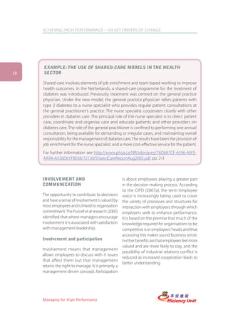 ACHIEVING HIGH PERFORMANCE – SIX KEY DRIVERS OF CHANGE




     EXAMPLE: THE USE OF SHARED-CARE MODELS IN THE HEALTH
18   SECTOR

     Shared-care involves elements of job enrichment and team-based working to improve
     health outcomes. In the Netherlands, a shared-care programme for the treatment of
     diabetes was introduced. Previously, treatment was centred on the general practice
     physician. Under the new model, the general practice physician refers patients with
     type 2 diabetes to a nurse specialist who provides regular patient consultations at
     the general practitioner’s practice. The nurse specialist cooperates closely with other
     providers in diabetes care. The principal role of the nurse specialist is to direct patient
     care, coordinate and organise care and educate patients and other providers on
     diabetes care. The role of the general practitioner is confined to performing one annual
     consultation, being available for demanding or irregular cases, and maintaining overall
     responsibility for the management of diabetes care. The results have been the provision of
     job enrichment for the nurse specialist, and a more cost-effective service for the patient.
     For further information see http://www.phsa.ca/NR/rdonlyres/76D687CF-6596-46FE-
     AA9A-A536D61FB038/12130/SharedCareReportAug2005.pdf, pp. 2-3



     INVOLVEMENT AND                                  is about employees playing a greater part
     COMMUNICATION                                    in the decision-making process. According
                                                      to the CIPD (2007a), the term ‘employee
     The opportunity to contribute to decisions       voice’ is increasingly being used to cover
     and have a sense of involvement is valued by     the variety of processes and structures for
     most employees and is linked to organisation     interaction with employees through which
     commitment. The Purcell et al research (2003)    employers seek to enhance performance.
     identified that where managers encourage         It is based on the premise that much of the
     involvement it is associated with satisfaction   knowledge required for organisations to be
     with management leadership.                      competitive is in employees’ heads and that
                                                      accessing this makes sound business sense.
     Involvement and participation                    Further benefits are that employees feel more
                                                      valued and are more likely to stay, and the
     Involvement means that management
                                                      possibility of industrial relations conflict is
     allows employees to discuss with it issues
                                                      reduced as increased cooperation leads to
     that affect them but that management
                                                      better understanding.
     retains the right to manage. It is primarily a
     management-driven concept. Participation




     Managing for High Performance
 