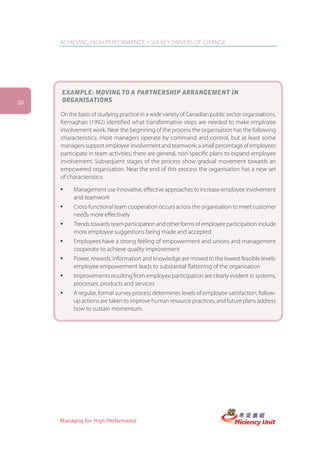 ACHIEVING HIGH PERFORMANCE – SIX KEY DRIVERS OF CHANGE




     EXAMPLE: MOVING TO A PARTNERSHIP ARRANGEMENT IN
20   ORGANISATIONS

     On the basis of studying practice in a wide variety of Canadian public sector organisations,
     Kernaghan (1992) identified what transformative steps are needed to make employee
     involvement work. Near the beginning of the process the organisation has the following
     characteristics: most managers operate by command and control, but at least some
     managers support employee involvement and teamwork; a small percentage of employees
     participate in team activities; there are general, non-specific plans to expand employee
     involvement. Subsequent stages of the process show gradual movement towards an
     empowered organisation. Near the end of this process the organisation has a new set
     of characteristics:

     ü    Management use innovative, effective approaches to increase employee involvement
          and teamwork
     ü    Cross-functional team cooperation occurs across the organisation to meet customer
          needs more effectively
     ü    Trends towards team participation and other forms of employee participation include
          more employee suggestions being made and accepted
     ü    Employees have a strong feeling of empowerment and unions and management
          cooperate to achieve quality improvement
     ü    Power, rewards, information and knowledge are moved to the lowest feasible levels:
          employee empowerment leads to substantial flattening of the organisation
     ü    Improvements resulting from employee participation are clearly evident in systems,
          processes, products and services
     ü    A regular, formal survey process determines levels of employee satisfaction, follow-
          up actions are taken to improve human resource practices, and future plans address
          how to sustain momentum.




     Managing for High Performance
 