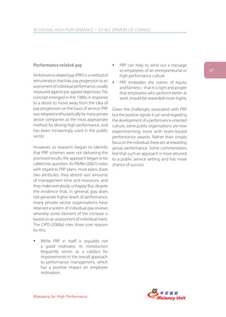 ACHIEVING HIGH PERFORMANCE – SIX KEY DRIVERS OF CHANGE




Performance-related pay                         ü   PRP can help to send out a message
                                                    to employees of an entrepreneurial or         27
Performance-related pay (PRP) is a method of        high performance culture
remuneration that links pay progression to an   ü   PRP embodies the notion of equity
assessment of individual performance, usually       and fairness – that it is right and proper
measured against pre-agreed objectives. The         that employees who perform better at
concept emerged in the 1980s in response            work should be rewarded more highly
to a desire to move away from the idea of
pay progression on the basis of service. PRP    Given the challenges associated with PRP
was adopted enthusiastically by many private    but the positive signals it can send regarding
sector companies as the most appropriate        the development of a performance-oriented
method for driving high performance, and        culture, some public organisations are now
has been increasingly used in the public        experimenting more with team-based
sector.                                         performance awards. Rather than simply
                                                focus on the individual, these aim at rewarding
However, as research began to identify          group performance. Some commentators
that PRP schemes were not delivering the        feel that such an approach is more attuned
promised results, the approach began to be      to a public service setting and has more
called into question. As Pfeffer (2007) notes   chance of success.
with regard to PRP plans: ‘most plans share
two attributes: they absorb vast amounts
of management time and resources, and
they make everybody unhappy.’ But, despite
the evidence that, in general, pay does
not generate higher levels of performance,
many private sector organisations have
retained a system of individual pay reviews
whereby some element of the increase is
based on an assessment of individual merit.
The CIPD (2008a) cites three core reasons
for this:

ü   While PRP in itself is arguably not
    a good motivator, its introduction
    frequently serves as a catalyst for
    improvements in the overall approach
    to performance management, which
    has a positive impact on employee
    motivation




Managing for High Performance
 