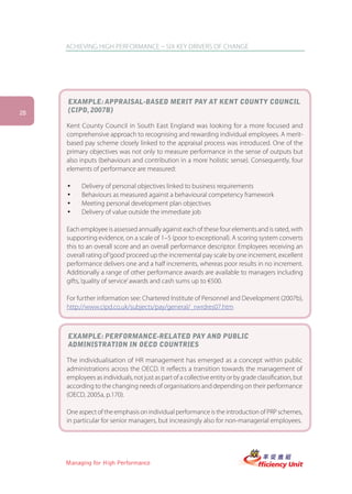 ACHIEVING HIGH PERFORMANCE – SIX KEY DRIVERS OF CHANGE




     EXAMPLE: APPRAISAL-BASED MERIT PAY AT KENT COUNTY COUNCIL
28   (CIPD, 2007B)

     Kent County Council in South East England was looking for a more focused and
     comprehensive approach to recognising and rewarding individual employees. A merit-
     based pay scheme closely linked to the appraisal process was introduced. One of the
     primary objectives was not only to measure performance in the sense of outputs but
     also inputs (behaviours and contribution in a more holistic sense). Consequently, four
     elements of performance are measured:

     ü     Delivery of personal objectives linked to business requirements
     ü     Behaviours as measured against a behavioural competency framework
     ü     Meeting personal development plan objectives
     ü     Delivery of value outside the immediate job

     Each employee is assessed annually against each of these four elements and is rated, with
     supporting evidence, on a scale of 1–5 (poor to exceptional). A scoring system converts
     this to an overall score and an overall performance descriptor. Employees receiving an
     overall rating of ‘good’ proceed up the incremental pay scale by one increment, excellent
     performance delivers one and a half increments, whereas poor results in no increment.
     Additionally a range of other performance awards are available to managers including
     gifts, ‘quality of service’ awards and cash sums up to €500.

     For further information see: Chartered Institute of Personnel and Development (2007b),
     http://www.cipd.co.uk/subjects/pay/general/_rwrdres07.htm



     EXAMPLE: PERFORMANCE-RELATED PAY AND PUBLIC
     ADMINISTRATION IN OECD COUNTRIES

     The individualisation of HR management has emerged as a concept within public
     administrations across the OECD. It reflects a transition towards the management of
     employees as individuals, not just as part of a collective entity or by grade classification, but
     according to the changing needs of organisations and depending on their performance
     (OECD, 2005a, p.170).

     One aspect of the emphasis on individual performance is the introduction of PRP schemes,
     in particular for senior managers, but increasingly also for non-managerial employees.




     Managing for High Performance
 