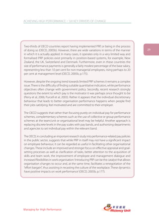 ACHIEVING HIGH PERFORMANCE – SIX KEY DRIVERS OF CHANGE




Two-thirds of OECD countries report having implemented PRP, or being in the process
of doing so (OECD, 2005b). However, there are wide variations in terms of the manner             29
in which it is actually applied. In many cases, it operates only in a very limited way and
formalised PRP policies exist primarily in position-based systems, for example, New
Zealand, the UK, Switzerland and Denmark. Furthermore, even in these countries the
size of performance payments is generally a fairly modest percentage of the base salary,
representing less than 10 per cent for non-managerial employees, rising perhaps to 20
per cent at management level (OECD, 2005b, p.175).

However, despite the ongoing trend towards limited PRP schemes it remains a complex
issue. There is the difficulty of finding suitable quantitative indicators, while performance
objectives often change with government policy. Secondly, recent research strongly
questions the extent to which pay is the motivator it was perhaps once thought to be
(Perry et al, 2006; Purcell et al, 2003). Rather it appears that the individual discretionary
behaviour that leads to better organisation performance happens when people find
their jobs satisfying, feel motivated and are committed to their employer.

The OECD suggests that rather than focusing purely on individual pay for performance
schemes, complementary schemes such as the use of collective or group performance
schemes at the team/unit or organisational level may be helpful. Another approach is
replacing discrete levels in the pay scales with pay bands, and authorising departments
and agencies to set individual pay within the relevant band.

The OECD, in concluding an important research study into performance-related pay policies
in the public sector, suggests that while PRP in itself may not have a significant impact
on employee behaviour, it can be regarded as useful in facilitating other organisational
changes. These include an improved and stronger focus on effective appraisal and goal-
setting processes as well as clarification of tasks, better attention to the acquisition of
skills and team work, the improvement of employee and management dialogue and
increased flexibilities in work organisation: ‘Introducing PRP can be the catalyst that allows
organisation changes to occur and, at the same time, facilitates a renegotiation of the
“effort bargain”, thus assisting in recasting the culture of the workplace. These dynamics
have positive impacts on work performance’ (OECD, 2005b, p.177).




Managing for High Performance
 