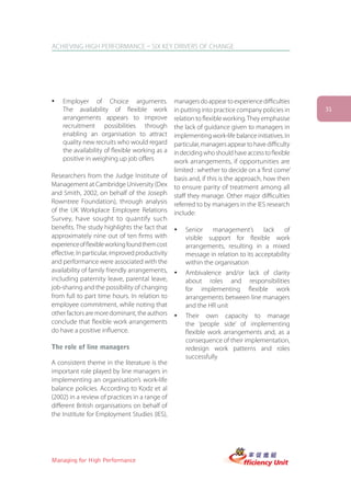 ACHIEVING HIGH PERFORMANCE – SIX KEY DRIVERS OF CHANGE




ü   Employer of Choice arguments.                 managers do appear to experience difficulties
    The availability of flexible work             in putting into practice company policies in     31
    arrangements appears to improve               relation to flexible working. They emphasise
    recruitment possibilities through             the lack of guidance given to managers in
    enabling an organisation to attract           implementing work-life balance initiatives. In
    quality new recruits who would regard         particular, managers appear to have difficulty
    the availability of flexible working as a     in deciding who should have access to flexible
    positive in weighing up job offers            work arrangements, if opportunities are
                                                  limited : whether to decide on a ‘first come’
Researchers from the Judge Institute of           basis and, if this is the approach, how then
Management at Cambridge University (Dex           to ensure parity of treatment among all
and Smith, 2002, on behalf of the Joseph          staff they manage. Other major difficulties
Rowntree Foundation), through analysis            referred to by managers in the IES research
of the UK Workplace Employee Relations            include:
Survey, have sought to quantify such
benefits. The study highlights the fact that      ü   Senior management’s lack of
approximately nine out of ten firms with              visible support for flexible work
experience of flexible working found them cost        arrangements, resulting in a mixed
effective. In particular, improved productivity       message in relation to its acceptability
and performance were associated with the              within the organisation
availability of family friendly arrangements,     ü   Ambivalence and/or lack of clarity
including paternity leave, parental leave,            about roles and responsibilities
job-sharing and the possibility of changing           for implementing flexible work
from full to part time hours. In relation to          arrangements between line managers
employee commitment, while noting that                and the HR unit
other factors are more dominant, the authors      ü   Their own capacity to manage
conclude that flexible work arrangements              the ‘people side’ of implementing
do have a positive influence.                         flexible work arrangements and, as a
                                                      consequence of their implementation,
The role of line managers                             redesign work patterns and roles
                                                      successfully
A consistent theme in the literature is the
important role played by line managers in
implementing an organisation’s work-life
balance policies. According to Kodz et al
(2002) in a review of practices in a range of
different British organisations on behalf of
the Institute for Employment Studies (IES),




Managing for High Performance
 