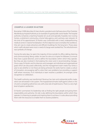 LEADERSHIP: THE CRITICAL SUCCESS FACTOR UNDERPINNING HIGH PERFORMANCE




EXAMPLE: A LEADER IN ACTION
                                                                                                 35
Brosnahan (1999) describes Dr Harry Nurkin, president and chief executive of the Charlotte
Mecklenburg Hospital Authority as an example of a good public sector leader. The hospital
authority comprises a teaching hospital, ten acute and specialty hospitals, two nursing
homes, a retirement community, a home help agency, and a primary care network. At
the time of his appointment, Dr Nurkin was confronted with a tired, underperforming
medical centre in need of revitalisation. His first objective was to revitalise the workforce.
One aim was to create attractive and efficient buildings for the long term. Those areas
which staff indicated were most in need of change were tackled first. The refurbishment
was symbolic of change.

During the early days, he spent the majority of time outside his office; talking, listening
and communicating. Being visible. He sees his role as to inspire his followers, to ensure
they have a good direction, and to define the boundaries within which they operate.
But they are also involved in formulating the vision and in recommending changes.
Once a year, Dr Nurkin and his directors and managers set individual and organisational
goals which are discussed collectively, and the management team meets four times a
year to see whether or not these are being achieved. He works hard to create a culture
of innovation, encouraging staff to solve their own problems but providing a support
staff where necessary. If an individual or team resolves a problem, he arranges some
recognition or celebration.

The health authority was transformed. Revenue has risen and substantial profits made,
which are reinvested in the system. The hospital benchmarks itself against others in the
US and is competing well at low cost, with a low rate of readmissions. There is a very high
level of patient satisfaction.

Dr Nurkin summarises his leadership role as finding the right people and giving them
responsibility and authority. His role is also defining the boundaries within which they
operate. It is listening to people and inspiring them to achieve. It is also about providing
them with the resources to enable them to resolve problems.




Managing for High Performance
 