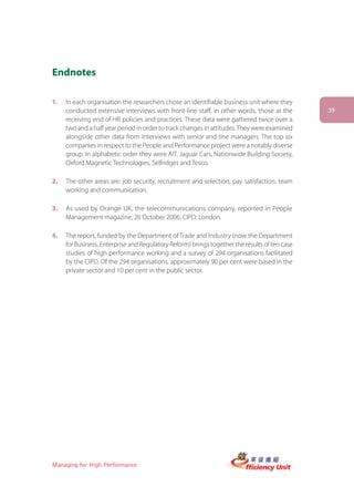 Endnotes

1.   In each organisation the researchers chose an identifiable business unit where they
     conducted extensive interviews with front-line staff, in other words, those at the        39
     receiving end of HR policies and practices. These data were gathered twice over a
     two and a half year period in order to track changes in attitudes. They were examined
     alongside other data from interviews with senior and line managers. The top six
     companies in respect to the People and Performance project were a notably diverse
     group. In alphabetic order they were AIT, Jaguar Cars, Nationwide Building Society,
     Oxford Magnetic Technologies, Selfridges and Tesco.

2.   The other areas are: job security, recruitment and selection, pay satisfaction, team
     working and communication.

3.   As used by Orange UK, the telecommunications company, reported in People
     Management magazine, 26 October 2006, CIPD: London.

4.   The report, funded by the Department of Trade and Industry (now the Department
     for Business, Enterprise and Regulatory Reform) brings together the results of ten case
     studies of high performance working and a survey of 294 organisations facilitated
     by the CIPD. Of the 294 organisations, approximately 90 per cent were based in the
     private sector and 10 per cent in the public sector.




Managing for High Performance
 