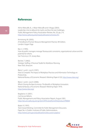 References

     Alimo-Metcalfe, B., J. Alban-Metcalfe and I. Briggs (2003),
40   Leadership: time to debunk the myths and face the real challenges,
     Public Management Policy Association Review, No. 20, pp. 2-4,
     http://www.cipfa.org.uk/pmpa/publications/review.cfm

     Armstrong, M. (2003),
     A Handbook of Human Resource Management Practice, 9th Edition,
     London: Kogan Page

     Ban, C. (1995),
     How do public managers manage? Bureaucratic constraints, organizational culture and the
     potential for reform,
     San Francisco, CA: Jossey-Bass

     Bechet, T. (2002),
     Strategic Staffing: A Practical Toolkit for Workforce Planning,
     New York: Amacom

     Black, S. and L. Lynch (1997),
     How to Compete: The Impact of Workplace Practices and Information Technology on
     Productivity,
     National Bureau of Economic Research Working Paper 6120, http://www.nber.org/

     Black, S. and L. Lynch (2000),
     What’s Driving the New Economy: The Benefits of Workplace Innovation,
     National Bureau of Economic Research Working Paper 7479,
     http://www.nber.org/

     Bogdanor, V. (2001),
     Civil Service Reform,
     Public Management and Policy Association Report, August 2001,
     http://secure.cipfa.org.uk/cgi-bin/CIPFA.storefront/EN/product/PM004

     Boyle, R. (1997),
     Team-based Working, Committee for Public Management Discussion,
     Paper No. 4, Dublin: Institute of Public Administration,
     http://www.cpmr.gov.ie/publications/discussion-papers/




     Managing for High Performance
 