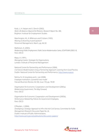 REFERENCES




Kodz, J., H. Harper and S. Dench (2002),
Work-Life Balance: Beyond the Rhetoric, Research Report No. 384,                         43
Brighton: Institute for Employment Studies

Marchington, M., A. Wilkinson and P. Ackers (1993),
Waving or drowning in participation?
Personnel Management, March, pp. 46-50

Matheson, A. (2003),
Modernising Public Employment, Public Sector Modernisation Series, GOV/PUMA (2003) 18,
Paris: OECD

Mayo, A. (1991),
Managing Careers: Strategies for Organisations,
London: Institute of Personnel Management

National Centre for Partnership and Performance (2004),
Civil Service Modernisation Using a Partnership Approach: Learning from Good Practice,
Dublin: National Centre for Partnership and Performance, http://www.ncpp.ie

Nohria, N., B. Groysberg and L. Lee (2008),
Employee motivation: a powerful new model
Harvard Business Review, Vol. 86, Issue 7/8, pp. 78-84

Organisation for Economic Cooperation and Development (2005a),
Modernising Government, The Way Forward,
Paris: OECD

Organisation for Economic Cooperation and Development (2005b),
Performance-Related Pay Policies for Government Employees,
Paris: OECD

O’Riordan, J. (2004),
Developing a Strategic Approach to HR in the Irish Civil Service, Committee for Public
Management Research Discussion Paper No. 26,
Dublin: Institute of Public Administration,
http://www.cpmr.gov.ie/publications/discussion-papers/




Managing for High Performance
 