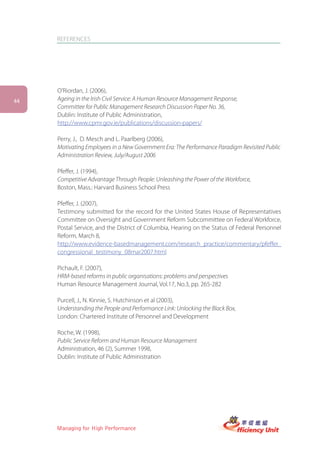 REFERENCES




     O’Riordan, J. (2006),
44   Ageing in the Irish Civil Service: A Human Resource Management Response,
     Committee for Public Management Research Discussion Paper No. 36,
     Dublin: Institute of Public Administration,
     http://www.cpmr.gov.ie/publications/discussion-papers/

     Perry, J., D. Mesch and L. Paarlberg (2006),
     Motivating Employees in a New Government Era: The Performance Paradigm Revisited Public
     Administration Review, July/August 2006

     Pfeffer, J. (1994),
     Competitive Advantage Through People: Unleashing the Power of the Workforce,
     Boston, Mass.: Harvard Business School Press

     Pfeffer, J. (2007),
     Testimony submitted for the record for the United States House of Representatives
     Committee on Oversight and Government Reform Subcommittee on Federal Workforce,
     Postal Service, and the District of Columbia, Hearing on the Status of Federal Personnel
     Reform, March 8,
     http://www.evidence-basedmanagement.com/research_practice/commentary/pfeffer_
     congressional_testimony_08mar2007.html

     Pichault, F. (2007),
     HRM-based reforms in public organisations: problems and perspectives
     Human Resource Management Journal, Vol.17, No.3, pp. 265-282

     Purcell, J., N. Kinnie, S. Hutchinson et al (2003),
     Understanding the People and Performance Link: Unlocking the Black Box,
     London: Chartered Institute of Personnel and Development

     Roche, W. (1998),
     Public Service Reform and Human Resource Management
     Administration, 46 (2), Summer 1998,
     Dublin: Institute of Public Administration




     Managing for High Performance
 