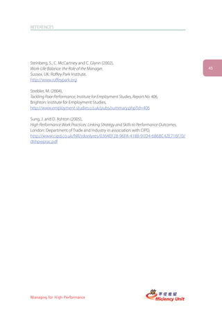 REFERENCES




Steinberg, S., C. McCartney and C. Glynn (2002),
Work-Life Balance: the Role of the Manager,                                             45
Sussex, UK: Roffey Park Institute,
http://www.roffeypark.org

Strebler, M. (2004),
Tackling Poor Performance, Institute for Employment Studies, Report No. 406,
Brighton: Institute for Employment Studies,
http://www.employment-studies.co.uk/pubs/summary.php?id=406

Sung, J. and D. Ashton (2005),
High Performance Work Practices: Linking Strategy and Skills to Performance Outcomes,
London: Department of Trade and Industry in association with CIPD,
http://www.cipd.co.uk/NR/rdonlyres/0364EF28-96FA-4188-91D4-6B6BC42E716F/0/
dtihpwprac.pdf




Managing for High Performance
 