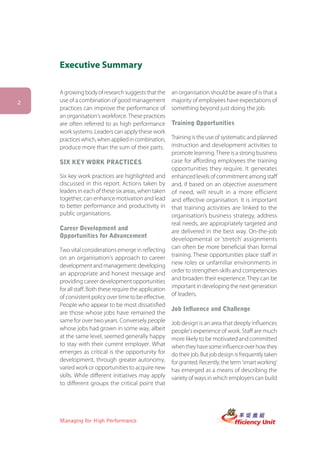 Executive Summary

    A growing body of research suggests that the        an organisation should be aware of is that a
2   use of a combination of good management             majority of employees have expectations of
    practices can improve the performance of            something beyond just doing the job.
    an organisation’s workforce. These practices
    are often referred to as high performance           Training Opportunities
    work systems. Leaders can apply these work
    practices which, when applied in combination,       Training is the use of systematic and planned
    produce more than the sum of their parts.           instruction and development activities to
                                                        promote learning. There is a strong business
    SIX KEY WORK PRACTICES                              case for affording employees the training
                                                        opportunities they require. It generates
    Six key work practices are highlighted and          enhanced levels of commitment among staff
    discussed in this report. Actions taken by          and, if based on an objective assessment
    leaders in each of these six areas, when taken      of need, will result in a more efficient
    together, can enhance motivation and lead           and effective organisation. It is important
    to better performance and productivity in           that training activities are linked to the
    public organisations.                               organisation’s business strategy, address
                                                        real needs, are appropriately targeted and
    Career Development and                              are delivered in the best way. On-the-job
    Opportunities for Advancement
                                                        developmental or ‘stretch’ assignments
    Two vital considerations emerge in reflecting       can often be more beneficial than formal
    on an organisation’s approach to career             training. These opportunities place staff in
    development and management: developing              new roles or unfamiliar environments in
    an appropriate and honest message and               order to strengthen skills and competencies
    providing career development opportunities          and broaden their experience. They can be
    for all staff. Both these require the application   important in developing the next generation
    of consistent policy over time to be effective.     of leaders.
    People who appear to be most dissatisfied
                                                        Job Inﬂuence and Challenge
    are those whose jobs have remained the
    same for over two years. Conversely people          Job design is an area that deeply influences
    whose jobs had grown in some way, albeit            people’s experience of work. Staff are much
    at the same level, seemed generally happy           more likely to be motivated and committed
    to stay with their current employer. What           when they have some influence over how they
    emerges as critical is the opportunity for          do their job. But job design is frequently taken
    development, through greater autonomy,              for granted. Recently, the term ‘smart working’
    varied work or opportunities to acquire new         has emerged as a means of describing the
    skills. While different initiatives may apply       variety of ways in which employers can build
    to different groups the critical point that




    Managing for High Performance
 