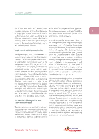 EXECUTIVE SUMMARY




autonomy, self-control and development           as on retrospective performance appraisal.
into jobs to pursue an interlinked agenda        Certainly performance reviews should link          3
of employee productivity and business            into personal and team development plans
performance. For smart working to be             and training needs analyses.
effective, organisations must take time in
planning and implementing the changes,           In employee satisfaction surveys, tolerance
ensuring that a cultural change takes place.     for underperformance frequently emerges
The leadership role is crucial.                  as a major source of dissatisfaction among
                                                 employees. However, many line managers
Involvement and Communication                    feel poorly equipped for dealing with the
                                                 situation, resulting in it either being ignored
The opportunity to contribute to decisions and   or in the underperformer being passed
have a sense of involvement and participation    on to another area. In order to be able to
is valued by most employees and is linked        identify underperformance, organisations
to organisation commitment. Much of the          need to clarify for both managers and staff
knowledge required for organisations to          what constitutes an acceptable level of
be competitive is in employees’ heads and        performance. A central message emerging
accessing this makes sound business sense.       from research is the importance of managers
Further benefits are that employees feel         dealing with issues as early as possible, rather
more valued and the possibility of industrial    than leaving them to get worse.
relations conflict is reduced as increased
cooperation leads to better understanding.       Performance-related pay (PRP) is a method
Effective communication is a vital part of       of remuneration that links pay progression
this process. The good intentions of leaders     to an assessment of individual performance,
can be ruined and mutual trust damaged by        usually measured against pre-agreed
managers who do not pass on messages,            objectives. PRP has been increasingly used
who distort the messages they are entrusted      in the public sector. However, as research
with, or who do not provide feedback from        began to identify that PRP schemes were
what they have been told by their staff.         not delivering the promised results, the
                                                 approach has been called into question. Some
Performance Management and                       public organisations are now experimenting
Appraisal Processes                              with new approaches to PRP. Rather than
                                                 simply focus on the individual, some aim
There are a number of particular challenges      at rewarding group performance. Some
associated with developing performance           commentators feel that such an approach
management and appraisal in the public sector.   is more attuned to a public service setting
Performance reviews should focus as much         and has more chance of success.
on performance planning and improvement




Managing for High Performance
 