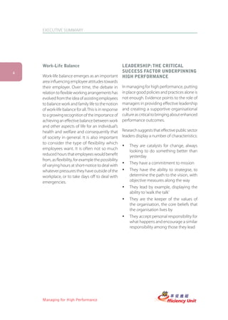 EXECUTIVE SUMMARY




    Work-Life Balance                                 LEADERSHIP: THE CRITICAL
4                                                     SUCCESS FACTOR UNDERPINNING
    Work-life balance emerges as an important HIGH PERFORMANCE
    area influencing employee attitudes towards
    their employer. Over time, the debate in In managing for high performance, putting
    relation to flexible working arrangements has in place good policies and practices alone is
    evolved from the idea of assisting employees not enough. Evidence points to the role of
    to balance work and family life to the notion managers in providing effective leadership
    of work-life balance for all. This is in response and creating a supportive organisational
    to a growing recognition of the importance of culture as critical to bringing about enhanced
    achieving an effective balance between work performance outcomes.
    and other aspects of life for an individual’s
    health and welfare and consequently that Research suggests that effective public sector
    of society in general. It is also important leaders display a number of characteristics:
    to consider the type of flexibility which
                                                      ü They are catalysts for change, always
    employees want. It is often not so much
                                                         looking to do something better than
    reduced hours that employees would benefit           yesterday
    from, as flexibility, for example the possibility
                                                      ü They have a commitment to mission
    of varying hours at short-notice to deal with
    whatever pressures they have outside of the ü They have the ability to strategise, to
    workplace, or to take days off to deal with          determine the path to the vision, with
    emergencies.                                         objective measures along the way
                                                      ü They lead by example, displaying the
                                                         ability to ‘walk the talk’
                                                      ü They are the keeper of the values of
                                                         the organisation, the core beliefs that
                                                         the organisation lives by
                                                      ü They accept personal responsibility for
                                                         what happens and encourage a similar
                                                         responsibility among those they lead




    Managing for High Performance
 