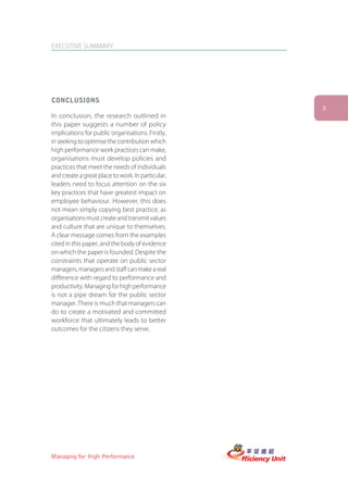 EXECUTIVE SUMMARY




CONCLUSIONS
                                                   5
In conclusion, the research outlined in
this paper suggests a number of policy
implications for public organisations. Firstly,
in seeking to optimise the contribution which
high performance work practices can make,
organisations must develop policies and
practices that meet the needs of individuals
and create a great place to work. In particular,
leaders need to focus attention on the six
key practices that have greatest impact on
employee behaviour. However, this does
not mean simply copying best practice, as
organisations must create and transmit values
and culture that are unique to themselves.
A clear message comes from the examples
cited in this paper, and the body of evidence
on which the paper is founded. Despite the
constraints that operate on public sector
managers, managers and staff can make a real
difference with regard to performance and
productivity. Managing for high performance
is not a pipe dream for the public sector
manager. There is much that managers can
do to create a motivated and committed
workforce that ultimately leads to better
outcomes for the citizens they serve.




Managing for High Performance
 