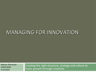 MANAGING FOR INNOVATION Creating the right structure, strategy and culture to foster growth through creativity Nathan Sheranian ILRHR 6640 4.29.2010 