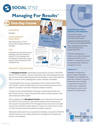 Managing For Results™
AUDIENCE
Managers
ASSESSMENTS
AVAILABLE
Multi-Rater SOCIAL STYLE®
& Enhanced Versatility Profile for
Managers
USE
Comprehensive Interactive Course
that begins with the concept of
SOCIAL STYLE & Versatility and
then teaches its application using a
variety of exercises specific to the
managerial role.
PRODUCT DESCRIPTION
The Managing for Results course begins by teaching the concepts of TRACOM’s
SOCIAL STYLE & Versatility—a proven interpersonal skills model developed 50 years
ago and now used throughout the world to teach people to interact effectively with
their co-workers, clients, prospects, direct reports, managers, and leaders.
Once participants have a strong understanding of the concepts of the SOCIAL
STYLE ModelTM
and the Versatility Model, the course teaches participants how to
apply the concepts to real-world managerial workplace situations.
Through exercises and identification techniques, the participants will learn the
best method to coach, critique, and praise direct reports using the approach most
welcomed by their direct reports.
After completion of the Managing for Results course, participants will know their
own SOCIAL STYLEs and how to control their behaviors when interacting with
direct reports of varying SOCIAL STYLE. Managers will also know how to anticipate
reactions from their direct reports and how to reduce or increase tension in order
to create the most productive and effective workplace situations.
Participants will also learn how to increase their Versatility; a concept that TRACOM
research has shown to be of great importance to managers and correlates with
success in the workplace.
INTERPERSONAL SKILLS:
ESSENTIAL FOR MANAGERS
Four out of ten newly
promoted managers will fail
within the first 18 months.
Inadequate interpersonal skills are
the main cause of leadership failure.
High managerial performance
is directly linked to high
interpersonal skills.
TRACOM’s Managing For
Results course uses the popular
and proven SOCIAL STYLE
MODEL™ to develop the critical
interpersonal skills needed for
managerial success.
VERSATILITY
Versatility is a measure of a
person’s Image, Presentation,
Competence, and Feedback, the
areas that contribute to a person’s
interpersonal skills. Versatility
is a significant component of
overall success, comparable
to intelligence, previous work
experience, and personality.
One-Day Course
Participant
Workbook
© The TRACOM Corporation, All Rights Reserved.
11
Dimensions of Behavior
A RECIPE FOR UNDERSTANDING
Think about your favorite pie. What makes it unique and special? Is it the taste, the aroma, the
subtle blending of ﬂavors, texture, and appearance? The essence of the pie is contained in all
these qualities. Likewise, many facets, including inner qualities and outer expressions that are
observable, make up each individual’s personality.
SOCIAL STYLE behavior is a person’s pattern of typical actions that others can observe and agree
upon for describing normal behavior. SOCIAL STYLE is not “personality” (the inside of the pie); it is
a part of personality. In addition to SOCIAL STYLE, personality includes everything a person is —
ideas, values, hopes, and dreams. SOCIAL STYLE behavior refers only to those observable actions,
verbal and non-verbal, that a consensus of others can agree upon as “typical” of a person’s
behavior.
By observing this behavior, we can ﬁnd ways to deﬁne and discuss what we see — and to
understand the effect that behavior has on others and ourselves. Observation is the ﬁrst step to
building greater understanding.
Behavior
Observable
Say/Do Personality
Personality includes inner qualities –
attitudes, aptitudes, dreams, values
and abilities.
Style is like the crust of the
personality pie. It is the part that can
be seen – the observable behavior.
© The TRACOM Corporation, All Rights Reserved. 31
Participant
WorkbookSOCIAL STYLE ModelA WINNING COMBINATIONWhen the Assertiveness and Responsiveness Scales are combined, they form four quadrants,
which identify the four Styles of behavior that make up the SOCIAL STYLE Model. Each quadrant
represents a particular pattern of Assertiveness and Responsiveness behaviors that others can
observe and agree upon for describing what a person says and does. (Keep in mind that these
quadrants identify behavioral tendencies, not personalities, which are unique to the individual.)
By combining behavioral characteristics from each of these two behavioral dimensions
(Assertiveness and Responsiveness), the four SOCIAL STYLE positions are created.
Nobody displays one Style exclusively; but, in a short time, through careful observation, you
can determine a behavioral pattern that allows you to identify the Style of a person. And, once
you know a person’s Style, you can structure your behavior to help develop a productive and
satisfying interpersonal relationship.
CONTROLS
ASKS
TELLS
EMOTES
Ask Assertive
More Controlled
Analytical
Style
+
Ask Assertive
More Emoting
Amiable
Style
+ Tell Assertive
More Emoting
Expressive
Style
+
Tell Assertive
More Controlled
Driving
Style
+
®
REV APR 2018
 