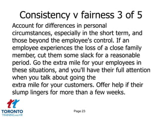 Page 21Consistency v fairness 1 of 5First, think back to a time you were treated unfairly in order to maintain consistency, and then consider the effect it had on your motivation. It'll be the same feeling for those you now manage.Establish clear targets and rewards, and be crystal clear about your expectations.Carefully articulate what constitutes outstandingperformance, and the rewards that await all who achieve it.Those who perform receive the reward, those who don't receive coaching and encouragement to achieve it next time.