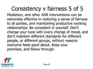 Page 23Consistency v fairness 3 of 5Account for differences in personal circumstances, especially in the short term, and those beyond the employee's control. If an employee experiences the loss of a close family member, cut them some slack for a reasonable period. Go the extra mile for your employees in these situations, and you'll have their full attention when you talk about going theextra mile for your customers. Offer help if their slump lingers for more than a few weeks.