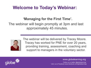 Welcome to Today’s Webinar:

        ‘Managing for the First Time’.
The webinar will begin promptly at 3pm and last
          approximately 45 minutes.


         The webinar will be delivered by Tracey Moore.
          Tracey has worked for PNE for over 20 years,
           providing training, assessment, coaching and
           support to managers in the voluntary sector.


                                               www.globelearning.org
                                                Follow us on twitter (@globelearning)
                             ‘Like’ us on Facebook (www.facebook.com/globelearning)
 