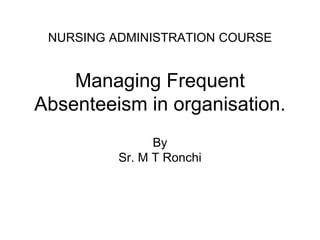 NURSING ADMINISTRATION COURSE
Managing Frequent
Absenteeism in organisation.
By
Sr. M T Ronchi
 