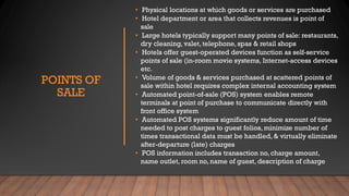 POINTS OF
SALE
• Physical locations at which goods or services are purchased
• Hotel department or area that collects revenues is point of
sale
• Large hotels typically support many points of sale: restaurants,
dry cleaning, valet, telephone, spas & retail shops
• Hotels offer guest-operated devices function as self-service
points of sale (in-room movie systems, Internet-access devices
etc.
• Volume of goods & services purchased at scattered points of
sale within hotel requires complex internal accounting system
• Automated point-of-sale (POS) system enables remote
terminals at point of purchase to communicate directly with
front office system
• Automated POS systems significantly reduce amount of time
needed to post charges to guest folios, minimize number of
times transactional data must be handled, & virtually eliminate
after-departure (late) charges
• POS information includes transaction no, charge amount,
name outlet, room no, name of guest, description of charge
 