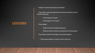 LEDGERS
• Ledger is summary grouping of accounts
• Front office commonly separates accounts receivable into two
subsidiary groups
• Guest ledger,for guest
• City ledger,for non-guest
• Guest ledger
• Holds accounts of registered guests
• Holds accounts of advance deposits from future guests
• Front office collects City ledger (non-guest ledgers)
• Holds guest ledgers not paid in full at check out
 