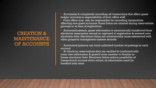 CREATION &
MAINTENANCE
OF ACCOUNTS
• Accurately & completely recording all transactions that affect guest
ledger accounts is responsibility of front office staff
• Front office may also be responsible for recording transactions
affecting non-guest accounts Guest folios are created during reservations
process or at time of registration
• Automated system, guest information is automatically transferred from
electronic reservation record or captured at registration & entered onto
electronic folio Electronic folios are automatically cross-referenced with
other property management system records
• Automated systems can track unlimited number of postings in each
account
• At check-in, reservations data are verified & combined with
room rate information & guest’s room number to finalize in-
house electronic folio Electronic folios reduce possibility of
transactional account entry errors, as information need be
handled only once
 