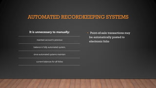 AUTOMATED RECORDKEEPING SYSTEMS
• Point-of-sale transactions may
be automatically posted to
electronic folio
It is unnecessary to manually:
maintain account’s previous
balance in fully automated system,
since automated systems maintain
current balances for all folios
 