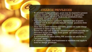 CHARGE PRIVILEGES
• To establish charge privileges, guest may be required to present
payment card or direct billing authorization at registration;
automated system will allow credit to be established when
reservation record is created
• Typically,hotel obtains number & expiration date of guest’s
payment card & electronically requests amount guarantee from
card company
• Once line of credit has been approved, guests can make charge
purchases at hotel points of sale
• Guests who use cash to pay for accommodations are typically not
extended charge privileges; these guests are called paid-in-
advance or PIA guests
• In automated front office system, PIA accounts are usually set to
“no-post” status
• In addition to guests, local businesses or residents may apply to
hotel for charge privileges
 
