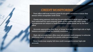 CREDIT MONITORING
• Front office staff must monitor guest & non-guest accounts to ensure they
remain within acceptable credit limits
• Guests using payment card may be extended line of credit equal to floor
limit authorized by card company;guests & non-guests with other credit
arrangements are subject to credit limitations (house limits) set by the front
office
• Accounts approaching their floor or house limit are called high-risk or high-
balance accounts & must be carefully monitored
• High-risk accounts, front office may ask payment card company to authorize
additional credit, or request that guests make partial payment
• Some hotels may employ full-time credit manager to review high-risk
accounts
 