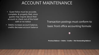 ACCOUNT MAINTENANCE
• Guest folios must be accurate,
complete, & properly filed, since
guests may inquire about their
account or check out of the hotel
with or no notice
• Debits increase account balance,
credits decrease account balance
Transaction postings must conform to
basic front office accounting formula:
Previous Balance + Debits – Credits = Net Outstanding Balance
 