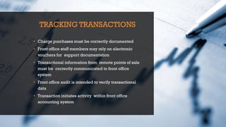 TRACKING TRANSACTIONS
• Charge purchases must be correctly documented
• Front office staff members may rely on electronic
vouchers for support documentation
• Transactional information from remote points of sale
must be correctly communicated to front office
system
• Front office audit is intended to verify transactional
data
• Transaction initiates activity within front office
accounting system
 