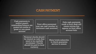 CASH PAYMENT
Cash payments to
reduce guest’s
outstanding balance are
posted as credits to
guest or non-guest
account
Front office personnel
may use cash voucher to
document cash received
Only cash payments
made at front desk will
create entries that
appear on front office
account folio
Personal checks should
be treated as cash; they
need to be carefully
scrutinized Checks
should be paid in local
currency
Many hotels subscribe
to check guarantee
service to ensure
 