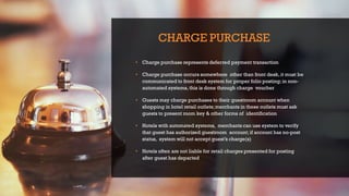 CHARGE PURCHASE
• Charge purchase represents deferred payment transaction
• Charge purchase occurs somewhere other than front desk, it must be
communicated to front desk system for proper folio posting;in non-
automated systems,this is done through charge voucher
• Guests may charge purchases to their guestroom account when
shopping in hotel retail outlets;merchants in these outlets must ask
guests to present room key & other forms of identification
• Hotels with automated systems, merchants can use system to verify
that guest has authorized guestroom account;if account has no-post
status, system will not accept guest’s charge(s)
• Hotels often are not liable for retail charges presented for posting
after guest has departed
 