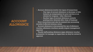 ACCOUNT
ALLOWANCE
• Account allowances involve two types of transactions
• One type of account allowance is decrease in folio
balance as compensation for poor service or as
rebates for coupons / other discounts
• Another type of account allowance corrects
posting error detected after close of business
• Error corrections must also be entered into accounting
records of affected revenue center
• Account allowance is documented by use of allowance
voucher; allowance vouchers usually require management
approval
• Usually staff posting allowance signs allowance voucher
& presents it to manager or supervisor on duty for review &
approval
 