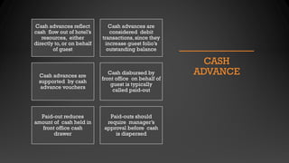 CASH
ADVANCE
Cash advances reflect
cash flow out of hotel’s
resources, either
directly to, or on behalf
of guest
Cash advances are
considered debit
transactions, since they
increase guest folio’s
outstanding balance
Cash advances are
supported by cash
advance vouchers
Cash disbursed by
front office on behalf of
guest is typically
called paid-out
Paid-out reduces
amount of cash held in
front office cash
drawer
Paid-outs should
require manager’s
approval before cash
is dispersed
 