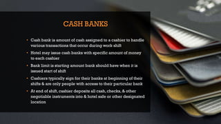 CASH BANKS
• Cash bank is amount of cash assigned to a cashier to handle
various transactions that occur during work shift
• Hotel may issue cash banks with specific amount of money
to each cashier
• Bank limit is starting amount bank should have when it is
issued start of shift
• Cashiers typically sign for their banks at beginning of their
shifts & are only people with access to their particular bank
• At end of shift, cashier deposits all cash, checks, & other
negotiable instruments into & hotel safe or other designated
location
 