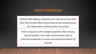 AUDIT CONTROLS
Publicly held lodging companies are required to have both
their front & back office accounting records audited yearly
by independent certified public accountant
Hotel companies with multiple properties often employ
internal auditors who make unannounced visits to
individual properties to review accounting procedures &
records
 
