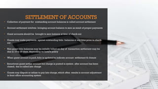 SETTLEMENT OF ACCOUNTS
• Collection of payment for outstanding account balances is called account settlement
• Account settlement involves bringing account balance to zero as result of proper payments
• Guest accounts should be brought to zero balance at time of check-out
• Guests may make payments against outstanding folio balances at any time prior to check-
out
• Non-guest folio balances may be initially billed on day of transaction;settlement may be
due in 15 to 30 days,depending on hotel’s policy
• When guest account is paid,folio is updated to indicate account settlement & closure
• Sometimes guest settles account but charge is posted in system after account has been
closed; this is called late charge
• Guests may dispute or refuse to pay late charge,which often results in account adjustment
in front office accounting system
 