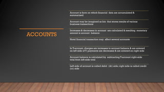 ACCOUNTS
Account is form on which financial data are accumulated &
summarized
Account may be imagined as bin that stores results of various
business transactions
Increases & decreases in account are calculated & resulting monetary
amount is account balance
Hotel financial transaction may affect several accounts
In T-account, charges are increases to account balance & are entered
on left side of T; payments are decreases & are entered on right side
Account balance is calculated by subtracting T-account right-side
total from left-side total
Left side of account is called debit (dr) side; right side is called credit
(cr) side
 