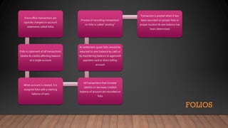 FOLIOS
Front office transactions are
typically charged on account
statements called folios
Folio is statement of all transactions
(debits & credits) affecting balance
of a single account
When account is created, it is
assigned folio with a starting
balance of zero
All transactions that increase
(debits) or decrease (credits)
balance of account are recorded on
folio
At settlement, guest folio should be
returned to zero balance by cash or
by transferring balance to approved
payment card or direct billing
account
Process of recording transactions
on folio is called “posting”
Transaction is posted when it has
been recorded on proper folio in
proper location & new balance has
been determined
 