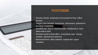 VOUCHERS
• Voucher details transaction to be posted to front office
account
• Voucher lists detailed transaction information gathered at
source of transaction
• Vouchers are sent or electronically transferred to front
office staff or POS
• Vouchers used in front office accounting: cash, charge,
transfer, allowance & paid-out
• Automated front office systems require few paper
vouchers
 