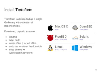 Install Terraform
Terraform is distributed as a single
Go binary without external
dependencies.
Download, unpack, execute.
● cd /tmp
● wget <url>
● unzip <file> || tar xvf <file>
● sudo mv terraform /usr/local/bin
● sudo chmod +x
/usr/local/bin/terraform
11
 