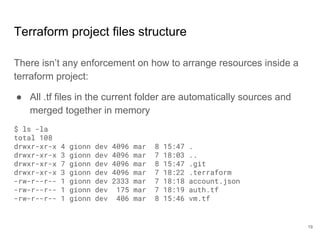 Terraform project files structure
There isn’t any enforcement on how to arrange resources inside a
terraform project:
● All .tf files in the current folder are automatically sources and
merged together in memory
$ ls -la
total 108
drwxr-xr-x 4 gionn dev 4096 mar 8 15:47 .
drwxr-xr-x 3 gionn dev 4096 mar 7 18:03 ..
drwxr-xr-x 7 gionn dev 4096 mar 8 15:47 .git
drwxr-xr-x 3 gionn dev 4096 mar 7 18:22 .terraform
-rw-r--r-- 1 gionn dev 2333 mar 7 18:18 account.json
-rw-r--r-- 1 gionn dev 175 mar 7 18:19 auth.tf
-rw-r--r-- 1 gionn dev 406 mar 8 15:46 vm.tf
19
 