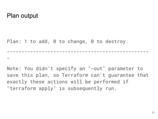 Plan output
Plan: 1 to add, 0 to change, 0 to destroy.
-------------------------------------------------
-
Note: You didn't specify an "-out" parameter to
save this plan, so Terraform can't guarantee that
exactly these actions will be performed if
"terraform apply" is subsequently run.
23
 