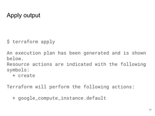 Apply output
$ terraform apply
An execution plan has been generated and is shown
below.
Resource actions are indicated with the following
symbols:
+ create
Terraform will perform the following actions:
+ google_compute_instance.default
24
 
