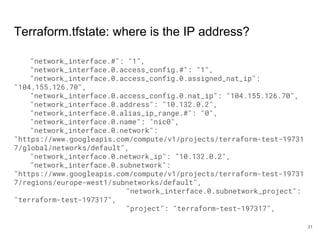 Terraform.tfstate: where is the IP address?
"network_interface.#": "1",
"network_interface.0.access_config.#": "1",
"network_interface.0.access_config.0.assigned_nat_ip":
"104.155.126.70",
"network_interface.0.access_config.0.nat_ip": "104.155.126.70",
"network_interface.0.address": "10.132.0.2",
"network_interface.0.alias_ip_range.#": "0",
"network_interface.0.name": "nic0",
"network_interface.0.network":
"https://www.googleapis.com/compute/v1/projects/terraform-test-19731
7/global/networks/default",
"network_interface.0.network_ip": "10.132.0.2",
"network_interface.0.subnetwork":
"https://www.googleapis.com/compute/v1/projects/terraform-test-19731
7/regions/europe-west1/subnetworks/default",
"network_interface.0.subnetwork_project":
"terraform-test-197317",
"project": "terraform-test-197317",
31
 