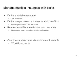 40
Manage multiple instances with disks
● Define a variable resource
○ Set a default
● Define unique resource names to avoid conflicts
○ Leverage count.index variable
● Reference a difference disk for each instance
○ Use count.index variable as disk reference
● Override variable value via environment variable
○ TF_VAR_my_counter
 