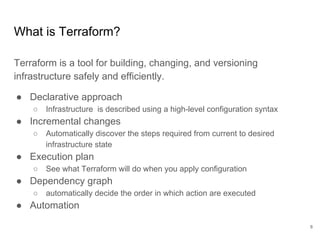 What is Terraform?
Terraform is a tool for building, changing, and versioning
infrastructure safely and efficiently.
● Declarative approach
○ Infrastructure is described using a high-level configuration syntax
● Incremental changes
○ Automatically discover the steps required from current to desired
infrastructure state
● Execution plan
○ See what Terraform will do when you apply configuration
● Dependency graph
○ automatically decide the order in which action are executed
● Automation
8
 