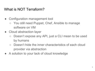What is NOT Terraform?
● Configuration management tool
○ You still need Puppet, Chef, Ansible to manage
software on VM
● Cloud abstraction layer
○ Doesn’t expose any API, just a CLI mean to be used
by humans
○ Doesn’t hide the inner characteristics of each cloud
provider via abstraction
● A solution to your lack of cloud knowledge
9
 