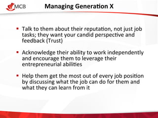 Managing	
  GeneraCon	
  X
	
  
!  Talk	
  to	
  them	
  about	
  their	
  reputa4on,	
  not	
  just	
  job	
  
tasks;	
  they	
  want	
  your	
  candid	
  perspec4ve	
  and	
  
feedback	
  (Trust)	
  
!  Acknowledge	
  their	
  ability	
  to	
  work	
  independently	
  
and	
  encourage	
  them	
  to	
  leverage	
  their	
  
entrepreneurial	
  abili4es	
  
!  Help	
  them	
  get	
  the	
  most	
  out	
  of	
  every	
  job	
  posi4on	
  
by	
  discussing	
  what	
  the	
  job	
  can	
  do	
  for	
  them	
  and	
  
what	
  they	
  can	
  learn	
  from	
  it	
  

 