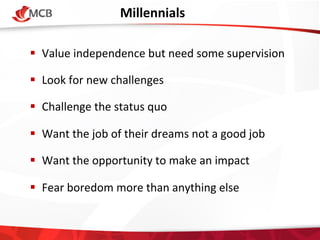 Millennials 	
  
!  Value	
  independence	
  but	
  need	
  some	
  supervision	
  	
  
!  Look	
  for	
  new	
  challenges	
  
!  Challenge	
  the	
  status	
  quo	
  
!  Want	
  the	
  job	
  of	
  their	
  dreams	
  not	
  a	
  good	
  job	
  
!  Want	
  the	
  opportunity	
  to	
  make	
  an	
  impact	
  	
  
!  Fear	
  boredom	
  more	
  than	
  anything	
  else	
  

 